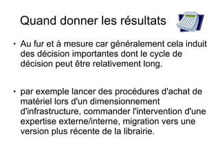Quand donner les résultats
●   Au fur et à mesure car généralement cela induit
    des décision importantes dont le cycle de
    décision peut être relativement long.

●   par exemple lancer des procédures d'achat de
    matériel lors d'un dimensionnement
    d'infrastructure, commander l'intervention d'une
    expertise externe/interne, migration vers une
    version plus récente de la librairie.
 