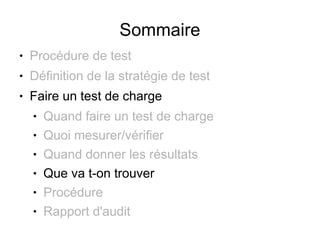 Sommaire
●   Procédure de test
●   Définition de la stratégie de test
●   Faire un test de charge
    ●   Quand faire un test de charge
    ●   Quoi mesurer/vérifier
    ●   Quand donner les résultats
    ●   Que va t-on trouver
    ●   Procédure
    ●   Rapport d'audit
 