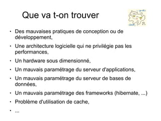 Que va t-on trouver
●   Des mauvaises pratiques de conception ou de
    développement,
●   Une architecture logicielle qui ne privilégie pas les
    performances,
●   Un hardware sous dimensionné,
●   Un mauvais paramétrage du serveur d'applications,
●   Un mauvais paramétrage du serveur de bases de
    données,
●   Un mauvais paramétrage des frameworks (hibernate, ...)
●   Problème d'utilisation de cache,
●   ...
 