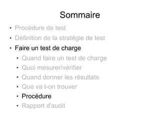 Sommaire
●   Procédure de test
●   Définition de la stratégie de test
●   Faire un test de charge
    ●   Quand faire un test de charge
    ●   Quoi mesurer/vérifier
    ●   Quand donner les résultats
    ●   Que va t-on trouver
    ●   Procédure
    ●   Rapport d'audit
 