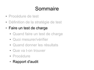 Sommaire
●   Procédure de test
●   Définition de la stratégie de test
●   Faire un test de charge
    ●   Quand faire un test de charge
    ●   Quoi mesurer/vérifier
    ●   Quand donner les résultats
    ●   Que va t-on trouver
    ●   Procédure
    ●   Rapport d'audit
 