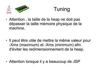 Tuning
●   Attention , la taille de la heap ne doit pas
    dépasser la taille mémoire physique de la
    machine.

●   Il peut être utile de mettre la même valeur pour
    -Xmx (maximum) et -Xms (minimum) afin
    d'éviter les redimensionnement de la heap.

●   Attention lorsque il y a beaucoup de JSP
 