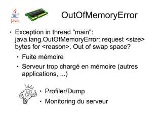 OutOfMemoryError
●   Exception in thread "main":
    java.lang.OutOfMemoryError: request <size>
    bytes for <reason>. Out of swap space?
    ●   Fuite mémoire
    ●   Serveur trop chargé en mémoire (autres
        applications, ...)

             ●   Profiler/Dump
             ●   Monitoring du serveur
 
