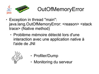 OutOfMemoryError
●   Exception in thread "main":
    java.lang.OutOfMemoryError: <reason> <stack
    trace> (Native method)
    ●   Problème mémoire détecté lors d'une
        interaction avec une application native à
        l'aide de JNI

                 ●   Profiler/Dump
                 ●   Monitoring du serveur
 