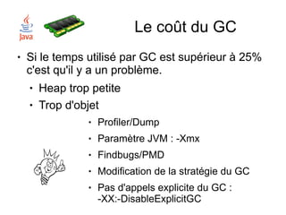 Le coût du GC
●   Si le temps utilisé par GC est supérieur à 25%
    c'est qu'il y a un problème.
    ●   Heap trop petite
    ●   Trop d'objet
                 ●   Profiler/Dump
                 ●   Paramètre JVM : -Xmx
                 ●   Findbugs/PMD
                 ●   Modification de la stratégie du GC
                 ●   Pas d'appels explicite du GC :
                     -XX:-DisableExplicitGC
 