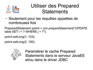 Utiliser des Prepared
                        Statements
●   Seulement pour les requêtes appelées de
    nombreuses fois
PreparedStatement pstmt = con.prepareStatement("UPDATE
table SET i = ? WHERE j = ?");
pstmt.setLong(1, 123);
pstmt.setLong(2, 100);


              Paramétrer le cache Prepared
              Statements dans le serveur JavaEE
              et/ou dans le driver JDBC
 