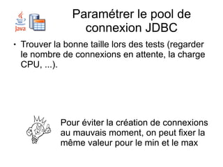 Paramétrer le pool de
                   connexion JDBC
●   Trouver la bonne taille lors des tests (regarder
    le nombre de connexions en attente, la charge
    CPU, ...).




              Pour éviter la création de connexions
              au mauvais moment, on peut fixer la
              même valeur pour le min et le max
 