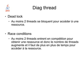 Diag thread
●   Dead lock
    ●   Au moins 2 threads se bloquent pour accéder à une
        ressource.

●   Race conditions
    ●   Au moins 2 threads entrent en compétition pour
        obtenir une ressource et donc le nombre de threads
        augmente et il faut de plus en plus de temps pour
        accéder à la ressource.
 