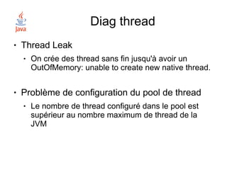 Diag thread
●   Thread Leak
    ●   On crée des thread sans fin jusqu'à avoir un
        OutOfMemory: unable to create new native thread.

●   Problème de configuration du pool de thread
    ●   Le nombre de thread configuré dans le pool est
        supérieur au nombre maximum de thread de la
        JVM
 