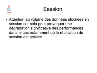 Session
●   Attention au volume des données stockées en
    session car cela peut provoquer une
    dégradation significative des performances
    dans le cas notamment où la réplication de
    session est activée.
 