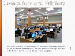 The Sidney Silverman Library has over 100 Windows PC computers available
for use by students and the public. Free black and white printing is available.
Instructions on how to print are located by each computer.
 