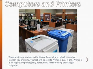 There are 6 print stations in the library. Depending on which computer
location you are using, your job will be sent to Printer 1, 2, 3, 4, or 5. Printer 6
is for legal-sized printing only, for students in the Nursing or Paralegal
programs.
 