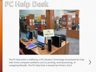 The PC Help Desk is staffed by a STC (Student Technology Consultant) for help
with minor computer problems such as printing, word processing, or
navigating Moodle. The PC Help Desk is located by Printers 3 & 4.
 