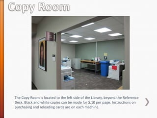 The Copy Room is located to the left side of the Library, beyond the Reference
Desk. Black and white copies can be made for $.10 per page. Instructions on
purchasing and reloading cards are on each machine.
 