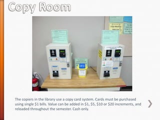 The copiers in the library use a copy card system. Cards must be purchased
using single $1 bills. Value can be added in $1, $5, $10 or $20 increments, and
reloaded throughout the semester. Cash only.
 