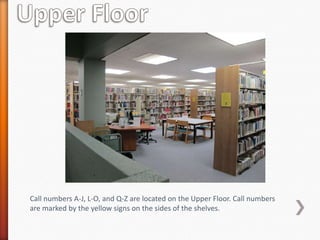 Call numbers A-J, L-O, and Q-Z are located on the Upper Floor. Call numbers
are marked by the yellow signs on the sides of the shelves.
 