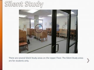 There are several Silent Study areas on the Upper Floor. The Silent Study areas
are for students only.
 