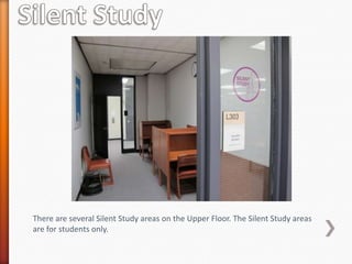 There are several Silent Study areas on the Upper Floor. The Silent Study areas
are for students only.
 