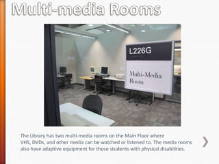 The Library has two multi-media rooms on the Main Floor where
VHS, DVDs, and other media can be watched or listened to. The media rooms
also have adaptive equipment for those students with physical disabilities.
 