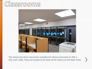 The Library has three classrooms available for Library Instruction (L-204, L-
205, and L-206). They are located at the back of the Library on the Main Floor.
 