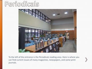 To the left of the entrance is the Periodicals reading area. Here is where you
can find current issues of many magazines, newspapers, and some print
journals.
 