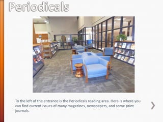 To the left of the entrance is the Periodicals reading area. Here is where you
can find current issues of many magazines, newspapers, and some print
journals.
 