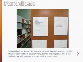 The Periodicals section (across from the entrance, beyond the computers) is
where you can find back issues of many journals and magazines. Check the
catalog to see which years the Library holds in print format.
 