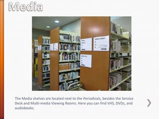 The Media shelves are located next to the Periodicals, besides the Service
Desk and Multi-media Viewing Rooms. Here you can find VHS, DVDs, and
audiobooks.
 