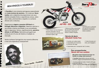 A ToursRus é uma empresa portuguesa especializada
em moto turismo de aventura . Foi criada por Nuno
Leotte, com o objectivo de proporcionar aos seus
clientes emoções fortes e experiências únicas sobre
                                       únicas,
duas rodas, promovendo o respeito e o contacto
directo com a natureza.

Organizamos viagens e passeios Off-Road em
Portugal, Marrocos e Argentina. Sabemos valorizar o                                                                     • Perfeita para a utilização
seu tempo e damos prioridade à sua comodidade,                                          • Motor de 250cc alimentado     off-road, de uma forma
                                                      • Com chassis de trave dupla de   por um sistema de injecção      económica e acessível a
lazer e segurança. Somos, orgulhosamente, parceiros                                     electrónica, robusto em         todos os pilotos.
                                                      alumínio reforçado, mas ao
oficiais da AJP Motos, fabricante português que                                         baixas e médias rotações.
                                                      mesmo tempo leve, permite uma
conta já com 25 anos de história e tradição no        condução rápida e ágil.
mercado.

Venha conhecer Portugal de uma maneira diferente
e viva uma experiência inesquecível!                                                      • Camião com cabine dupla         • Trailer fechado de 2
                                                                                          e capacidade para 6 pessoas
                                                                                                 id d                       eixos, para b
                                                                                                                             i           bagagens.
                                                                                          e contentor de carga.
                                                                                          • Capacidade para transportar até 11 motos.




                                                                                                     Não pilota moto? Gostaria de trazer um
                                                                                                     familiar ou amigo nesta aventura?
                                                                                                     A ToursRus disponibiliza veículos 4x4 com
                                                                                                     condutor,
                                                                                                     condutor para os acompanhantes de viagem
                                                                                                                                           viagem.
                                                                                                     • Os 4x4 percorrem todo o trajecto off-road,
                                                                                                     junto com o grupo.
                                                                                                     • Cada carro tem capacidade até 4 passageiros.
 
