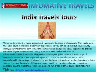 Welcome to India. It is made accessible by various India tours professionals. They make sure
that your tours in India are a heavenly experience, so you can be safe about your security
during your India travel as they have the wherewithal and professional expertise to provide
you with all your requirements during your next tours and travel in India.
Informative Travels is India's leading online travel agency that serve you with range of
tourism activities. As a leading travel agent and tour operator of India, we provide
unparalleled India packages that perfectly suit the budget traveler as well as luxurious holiday
seeker. Uncover the magic of this great country with our most popular and cheap tour
packages to Agra, Rajasthan, Rishikesh, Goa and hundreds of other tourist destinations in
India.
Visit Here : http://www.indiatraveltours.com
 