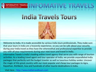 Welcome to India. It is made accessible by various India tours professionals. They make sure
that your tours in India are a heavenly experience, so you can be safe about your security
during your India travel as they have the wherewithal and professional expertise to provide
you with all your requirements during your next tours and travel in India.
Informative Travels is India's leading online travel agency that serve you with range of tourism
activities. As a leading travel agent and tour operator of India, we provide unparalleled India
packages that perfectly suit the budget traveler as well as luxurious holiday seeker. Uncover
the magic of this great country with our most popular and cheap tour packages to Agra,
Rajasthan, Rishikesh, Goa and hundreds of other tourist destinations in India.
Visit Here : http://www.indiatraveltours.com
 