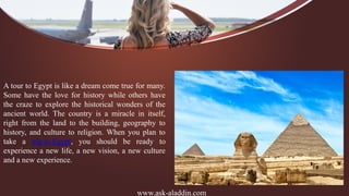 www.ask-aladdin.com
A tour to Egypt is like a dream come true for many.
Some have the love for history while others have
the craze to explore the historical wonders of the
ancient world. The country is a miracle in itself,
right from the land to the building, geography to
history, and culture to religion. When you plan to
take a trip to Egypt, you should be ready to
experience a new life, a new vision, a new culture
and a new experience.
 