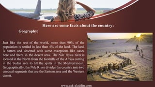 www.ask-aladdin.com
Here are some facts about the country:
Geography:
Just like the rest of the world, more than 90% of the
population is settled in less than 4% of the land. The land
is barren and deserted with some exceptions like oases
here and there in the desert area. The Nile flows river is
located in the North from the foothills of the Africa cutting
in the Sudan area to till the spills in the Mediterranean.
Geographically, the Nile River divides the country into two
unequal segments that are the Eastern area and the Western
desert.
 