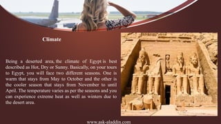 www.ask-aladdin.com
Climate
Being a deserted area, the climate of Egypt is best
described as Hot, Dry or Sunny. Basically, on your tours
to Egypt, you will face two different seasons. One is
warm that stays from May to October and the other is
the cooler season that stays from November to until
April. The temperature varies as per the seasons and you
can experience extreme heat as well as winters due to
the desert area.
 