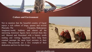 www.ask-aladdin.com
Culture and Environment
Not to mention that the beautiful country of Egypt
enjoys a rich culture of kings, queens and several
Pharoahs. The Cleopatra, Shakespeare
imaginary world, Anthony and almost all the
interesting historical figures have evolved from this
soil. Blessed and flourished with a history worth
reading and visiting, Egyptians have long been
counted amongst the most loyal saviours to their
rulers. The pyramids are a live example of their
dedication and love for their kings.
 
