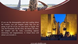 www.ask-aladdin.com
If you see the demographics and start reading about
the country, you can imagine easily that you are
going to get lot of joy on your tours to Egypt. Not
only the Pyramids, but the cities, the desert, the rides,
the temples and the ruins, everything appears
interesting and magnanimous. A virtual force will
attract you towards it.
 