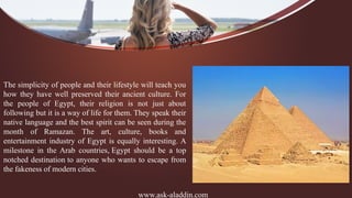 www.ask-aladdin.com
The simplicity of people and their lifestyle will teach you
how they have well preserved their ancient culture. For
the people of Egypt, their religion is not just about
following but it is a way of life for them. They speak their
native language and the best spirit can be seen during the
month of Ramazan. The art, culture, books and
entertainment industry of Egypt is equally interesting. A
milestone in the Arab countries, Egypt should be a top
notched destination to anyone who wants to escape from
the fakeness of modern cities.
 