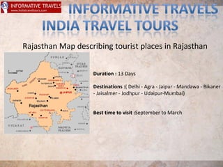 Rajasthan Map describing tourist places in Rajasthan
Duration : 13 Days
Destinations :( Delhi - Agra - Jaipur - Mandawa - Bikaner
- Jaisalmer - Jodhpur - Udaipur-Mumbai)
Best time to visit :September to March
 