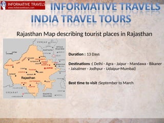 Rajasthan Map describing tourist places in Rajasthan
Duraton : 13 Days
Destnatons :( Delhi - Agra - Jaipur - Mandawa - Bikaner
- Jaisalmer - Jodhpur - Udaipur-Mumbai)
Best tme to visit :September to March
 