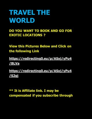 TRAVEL THE
WORLD
DO YOU WANT TO BOOK AND GO FOR
EXOTIC LOCATIONS ?
View this Pictures Below and Click on
the following Link
https://redirecting0.eu/p/ASxj/yPu4
/BLVa
https://redirecting0.eu/p/ASxj/yPu4
/S2gj
** It is Affiliate link. I may be
compensated if you subscribe through
 