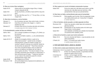 10 11
G. Dios supera con mucho la limitada comprensión humana:
Isaías 55:9	 Como los cielos son más altos que la tierra, así Mis
caminos son más altos que sus caminos, y Mis
pensamientos más que sus pensamientos.
H. Dios tiene un bello y extraordinario plan para la humanidad:
1 Corintios 2:9	 Para aquellos que lo aman, Dios ha preparado cosas
que nadie jamás pudo ver, ni escuchar ni imaginar.
	 (V. también Isaías 64:4.)
I. Pero el hombre, siendo pecador, se halla separado de Dios:
Romanos 3:23	 Todos han pecado y están lejos de la presencia
gloriosa de Dios.
Eclesiastés 7:20	 Ciertamente no hay hombre justo en la tierra que
haga el bien y nunca peque.
Isaías 59:2	 Las maldades cometidas por ustedes han levantado
una barrera entre ustedes y Dios.
J. Dios amó al hombre y quiso que tuviera salvación:
Mateo 18:14	 No es la voluntad del Padre […] que se pierda uno de
estos pequeñitos.
2 Pedro 3:9	 Dios […] no quiere que nadie muera.
	 (V. también Ezequiel 18:23,32; 33:11.)
2. Por qué envió Dios a Jesús al mundo
A. Dios envió a Jesús para ilustrarnos cómo es Él:
Colosenses 1:13,15	 Su amado Hijo: 15
Él es la imagen del Dios invisible.
Hebreos 1:3	 El Hijo nos muestra el poder y la grandeza de Dios,
porque es igual a Dios en todo.
2 Corintios 4:4	 Cristo […] es la imagen de Dios.
1 Juan 1:2	 La vida eterna […] estaba con el Padre, y se nos
manifestó.
jesucristo, el hijo de diosjesucristo, el hijo de dios
D. Dios es el único Dios verdadero:
Isaías 43:10	 Antes de Mí no ha existido ningún Dios, ni habrá
ninguno después de Mí.
Isaías 44:6	 Yo soy el primero y el último; fuera de Mí no hay otro
Dios.
Isaías 45:21,22	 No hay más Dios que Yo […]. 22
Yo soy Dios, y no hay
ningún otro.
E. Dios hizo el universo y creó al hombre:
Génesis 1:1	 En el comienzo de todo, Dios creó el cielo y la tierra.
Génesis 1:27	 Creó Dios al hombre a Su imagen, […] varón y
hembra los creó.
Génesis 2:7	 El Señor Dios formó al hombre del polvo de la tierra.
	 (V. también Isaías 45:18; 48:13; Hechos 17:24–26.)
F. El entendimiento y poder de Dios son infinitos:
Salmo 139:4	 Aún no tengo la palabra en la lengua, y Tú, Señor, ya
la conoces.
Salmo 147:5	 Grande es el Señor nuestro […]; y Su entendimiento
es infinito.
Isaías 40:13–17	 ¿Quién ha corregido al Señor o quién le ha
dado instrucciones? 14
¿Quién le dio consejos y
entendimiento? ¿Quién le enseñó a juzgar con
rectitud? ¿Quién lo instruyó en la ciencia? ¿Quién le
dio lecciones de sabiduría? 15
Para Él las naciones
son como una gota de agua, como un grano de
polvo en la balanza; los países del mar valen lo
que un grano de arena. 16
En todo el Líbano no hay
animales suficientes para ofrecerle un holocausto, ni
leña suficiente para el fuego. 17
Todas las naciones
no son nada en Su presencia; para Él no tienen
absolutamente ningún valor.
Isaías 40:28	 Su inteligencia es infinita.
Romanos 11:33	 ¡Oh profundidad de las riquezas de la sabiduría y de
la ciencia de Dios!
 