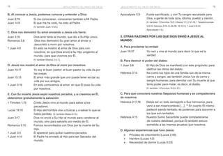 12 13
Apocalipsis 5:9	 Fuiste sacrificado, y con Tu sangre rescataste para
Dios, a gente de toda raza, idioma, pueblo y nación.
	 (V. también 1 Corintios 15:3; Efesios 1:7; 2:12–18; 1 Tesalonicenses
5:9,10; Hebreos 9:12,14,26,28; 10:12,14; 1 Juan 4:9,10;
Apocalipsis 1:5.)
3. Otras razones por las que Dios envió a Jesús al
mundo
A. Para proclamar la verdad:
Juan 18:37	 Yo nací y vine al mundo para decir lo que es la
verdad.
B. Para destruir el poder del diablo:
1 Juan 3:8	 El Hijo de Dios se manifestó con este propósito: para
destruir las obras del diablo.
Hebreos 2:14	 Así como los hijos de una familia son de la misma
carne y sangre, así también Jesús fue de carne y
sangre humanas, para derrotar con Su muerte al que
tenía poder para matar, es decir, al diablo.
	 (V. también 1 Corintios 15:54–57.)
C. Para que conociera nuestras flaquezas humanas y se compadeciera
de nosotros:
Hebreos 2:17,18	 Debía ser en todo semejante a Sus hermanos, para
venir a ser misericordioso […]. 18
En cuanto Él mismo
padeció siendo tentado, es poderoso para socorrer a
los que son tentados.
Hebreos 4:15	 Nuestro Sumo Sacerdote puede compadecerse
de nuestra debilidad, porque Él también estuvo
sometido a las mismas pruebas que nosotros.
D. Algunas experiencias que tuvo Jesús:
■■ Proceso de crecimiento (Lucas 2:40)
■■ Hambre (Lucas 4:2)
■■ Necesidad de dormir (Lucas 8:23)
jesucristo, el hijo de dios
B. Al conocer a Jesús, podemos conocer y entender a Dios:
Juan 8:19	 Si me conocieran, conocerían también a Mi Padre.
Juan 14:9	 El que me ha visto, ha visto al Padre.
	 (V. también Juan 12:45.)
C. Dios nos demostró Su amor enviando a Jesús a la tierra:
Juan 3:16	 Dios amó tanto al mundo, que dio a Su Hijo único.
Romanos 5:8	 Dios nos demostró Su gran amor al enviar a
Jesucristo a morir por nosotros.
1 Juan 4:9	 En esto se mostró el amor de Dios para con
nosotros, en que Dios envió a Su Hijo unigénito al
mundo, para que vivamos por Él.
	 (V. también Efesios 2:4–7.)
D. Jesús nos mostró el amor de Dios al morir por nosotros:
Juan 10:11	 Yo soy el buen pastor: el buen pastor su vida da por
las ovejas.
Juan 15:13	 El amor más grande que uno puede tener es dar su
vida por sus amigos.
1 Juan 3:16	 En esto conocemos el amor: en que Él puso Su vida
por nosotros.
E. Con Su muerte Jesús expió nuestros pecados, y si creemos en Él,
obtenemos gratuitamente la salvación:
1 Timoteo 1:15	 Cristo Jesús vino al mundo para salvar a los
pecadores.
Lucas 19:10	 El Hijo del hombre vino a buscar y a salvar lo que se
había perdido. (V. también Mateo 9:13.)
Juan 3:17	 Dios no envió a Su Hijo al mundo para condenar al
mundo, sino para salvarlo por medio de Él.
Romanos 5:10	 Fuimos reconciliados con Dios por la muerte de Su
Hijo.
1 Juan 3:5	 Él apareció para quitar nuestros pecados.
1 Juan 4:14	 El Padre ha enviado al Hijo para ser Salvador del
mundo.
jesucristo, el hijo de dios
 