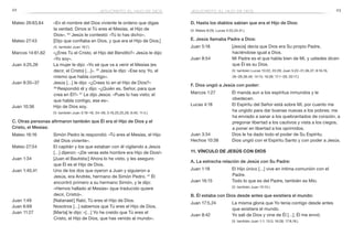 22 23
D. Hasta los diablos sabían que era el Hijo de Dios:
(V. Mateo 8:29; Lucas 4:33,34,41.)
E. Jesús llamaba Padre a Dios:
Juan 5:18	 [Jesús] decía que Dios era Su propio Padre,
haciéndose igual a Dios.
Juan 8:54	 Mi Padre es el que habla bien de Mí, y ustedes dicen
que Él es su Dios.
	 (V. también Lucas 10:22; 22:29; Juan 5:22–31,36,37; 8:16,19,
26–28,38,49; 14:13; 16:28; 17:1–26; 20:17.)
F. Dios ungió a Jesús con poder:
Marcos 1:27	 Él manda aun a los espíritus inmundos y le
obedecen.
Lucas 4:18	 El Espíritu del Señor está sobre Mí, por cuanto me
ha ungido para dar buenas nuevas a los pobres; me
ha enviado a sanar a los quebrantados de corazón, a
pregonar libertad a los cautivos y vista a los ciegos,
a poner en libertad a los oprimidos.
Juan 3:34	 Dios le ha dado todo el poder de Su Espíritu.
Hechos 10:38	 Dios ungió con el Espíritu Santo y con poder a Jesús.
11. Vínculo de Jesús con Dios
A. La estrecha relación de Jesús con Su Padre:
Juan 1:18	 El Hijo único […] vive en íntima comunión con el
Padre.
Juan 16:15	 Todo lo que es del Padre, también es Mío.
	 (V. también Juan 15:15.)
B. Él estaba con Dios desde antes que existiera el mundo:
Juan 17:5,24	 La misma gloria que Yo tenía contigo desde antes
que existiera el mundo.
Juan 8:42	 Yo salí de Dios y vine de Él […], Él me envió.
	 (V. también Juan 1:1; 13:3; 16:28; 17:8,18.)
jesucristo, el hijo de dios
Mateo 26:63,64	 «En el nombre del Dios viviente te ordeno que digas
la verdad. Dinos si Tú eres el Mesías, el Hijo de
Dios». 64
 Jesús le contestó: «Tú lo has dicho».
Mateo 27:43	 [Dijo que confiaba en Dios, y que era el Hijo de Dios.]
(V. también Juan 19:7.)
Marcos 14:61,62	 «¿Eres Tú el Cristo, el Hijo del Bendito?» Jesús le dijo:
«Yo soy».
Juan 4:25,26	 La mujer le dijo: «Yo sé que va a venir el Mesías (es
decir, el Cristo) […]». 26
Jesús le dijo: «Ese soy Yo, el
mismo que habla contigo».
Juan 9:35–37	 Jesús […] le dijo: «¿Crees tú en el Hijo de Dios?»
36 
Respondió él y dijo: «¿Quién es, Señor, para que
crea en Él?» 37
Le dijo Jesús: «Pues lo has visto; el
que habla contigo, ese es».
Juan 10:36	 Hijo de Dios soy.
	 (V. también Juan 3:16–18, 34–36; 5:19,20,25,26; 6:40; 11:4.)
C. Otras personas afirmaron también que Él era el Hijo de Dios y el
Cristo, el Mesías:
Mateo 16:16	 Simón Pedro le respondió: «Tú eres el Mesías, el Hijo
del Dios viviente».
Mateo 27:54	 El capitán y los que estaban con él vigilando a Jesús
[…] dijeron: «¡De veras este hombre era Hijo de Dios!»
Juan 1:34	 [Juan el Bautista:] Ahora lo he visto, y les aseguro
que Él es el Hijo de Dios.
Juan 1:40,41	 Uno de los dos que oyeron a Juan y siguieron a
Jesús, era Andrés, hermano de Simón Pedro. 41
Él
encontró primero a su hermano Simón, y le dijo:
«Hemos hallado al Mesías» (que traducido quiere
decir, Cristo)».
Juan 1:49	 [Natanael:] Rabí, Tú eres el Hijo de Dios.
Juan 6:69	 Nosotros […] sabemos que Tú eres el Hijo de Dios.
Juan 11:27	 [Marta] le dijo: «[…] Yo he creído que Tú eres el
Cristo, el Hijo de Dios, que has venido al mundo».
jesucristo, el hijo de dios
 
