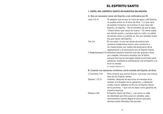 31
EL ESPÍRITU SANTO
1. Papel del Espíritu Santo en nuestra salvación
A. Nos es necesario nacer del Espíritu y ser vivificados por Él:
Juan 3:5–8	 Te aseguro que el que no nace de agua y del Espíritu,
no puede entrar en el reino de Dios. 6
Lo que nace
de padres humanos, es humano; lo que nace del
Espíritu, es espíritu. 7
No te extrañes de que te diga:
«Todos tienen que nacer de nuevo». 8
El viento sopla
por donde quiere, y aunque oyes su ruido, no sabes
de dónde viene ni a dónde va. Así son también todos
los que nacen del Espíritu.
Tito 3:5	 Él nos salvó, no por las obras de justicia que
nosotros hubiéramos hecho, sino conforme a
Su misericordia, por medio del lavamiento de la
regeneración y la renovación por el Espíritu Santo.
2 Tesalonicenses 2:13	Nosotros siempre tenemos que dar gracias a Dios
por ustedes, hermanos amados por el Señor,
porque Dios los ha escogido desde el principio para
salvación mediante la santificación por el Espíritu y la
fe en la verdad.
	 (V. también Efesios 2:1.)
B. Cuando nos salvamos recibimos cierta medida del Espíritu de Dios:
2 Corintios 1:22	 Para mostrar que somos Suyos, nos puso una marca:
Nos dio Su Espíritu Santo.
Efesios 1:13,14	 Ustedes, después de escuchar el mensaje de la
verdad, el evangelio de su salvación, y habiendo
creído, fueron sellados en Él con el Espíritu Santo
de la promesa, 14
que nos es dado como garantía de
nuestra herencia.
Efesios 4:30	 El Espíritu Santo de Dios […] es como un sello
de identidad que Dios puso en ustedes, para
reconocerlos cuando llegue el día en que para
siempre serán liberados del pecado.
 