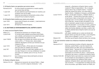 32 33
preguntó: «¿Recibieron el Espíritu Santo cuando
creyeron?» Ellos le respondieron: «No, ni siquiera
hemos oído si hay un Espíritu Santo». 6
Cuando
Pablo les impuso las manos, vino sobre ellos el
Espíritu Santo, y hablaban en lenguas y profetizaban.
Lucas 11:9–13	 Pidan, y se les dará; busquen, y hallarán; llamen, y
se les abrirá. 10
Porque todo el que pide, recibe; y
el que busca, halla; y al que llama, se le abrirá. 11
O
supongan que a uno de ustedes que es padre, su
hijo le pide pan, ¿acaso le dará una piedra? O si le
pide un pescado, ¿acaso le dará una serpiente en
lugar del pescado? 12
O si le pide un huevo, ¿acaso le
dará un escorpión? 13
Pues si ustedes siendo malos,
saben dar buenas dádivas a sus hijos, ¿cuánto más
su Padre celestial dará el Espíritu Santo a los que se
lo pidan?
1 Corintios 6:19	 ¿No saben ustedes que su cuerpo es templo del
Espíritu Santo que Dios les ha dado, y que el Espíritu
Santo vive en ustedes? (V. también 1 Corintios 3:16.)
Efesios 5:18	 Permitan que el Espíritu Santo los llene y los controle.
C. En qué momento reciben los cristianos el bautismo del Espíritu
Santo:
Hechos 8:15–17	 [Unos samaritanos reciben el Espíritu después de
salvarse, cuando Pedro y Juan les imponen las
manos:] Oraron por ellos, para que recibiesen el
Espíritu Santo; 16
(porque aún no había descendido
sobre ninguno de ellos, mas solamente eran
bautizados en el nombre de Jesús.) 17
Entonces les
impusieron las manos, y recibieron el Espíritu Santo.
Hechos 10:44–46	 [El Espíritu Santo cayó sobre los criados de Cornelio
en el momento en que aceptaron a Jesús como
Salvador:] Estando aún hablando Pedro estas
palabras, el Espíritu Santo cayó sobre todos los que
oían el sermón. 45
Y se espantaron los fieles que eran
de la circuncisión, que habían venido con Pedro, de
el espíritu santoel espíritu santo
C. El Espíritu Santo nos garantiza que somos salvos:
Romanos 8:16	 El mismo Espíritu da testimonio a nuestro espíritu
que somos hijos de Dios.
1 Juan 3:24	 En esto sabemos que Él permanece en nosotros, por
el Espíritu que nos ha dado.
1 Juan 4:13	 Sabemos que estamos íntimamente unidos a Dios
porque Él nos ha dado Su Espíritu.
D. El Espíritu Santo testifica que Jesús es la verdad:
Juan 15:26	 [Jesús dijo:] El Espíritu de verdad […] dará testimonio
acerca de Mí.
Juan 16:14	 [El Espíritu] mostrará Mi gloria.
2. El bautismo (o derramamiento) del Espíritu Santo
A. Jesús nos da el Espíritu Santo:
Mateo 3:11	 Él [Jesús] los bautizará con el Espíritu Santo.
Lucas 24:49	 Yo enviaré sobre ustedes la promesa de Mi Padre;
pero ustedes, permanezcan en la ciudad hasta que
sean investidos con poder de lo alto.
Juan 7:38,39	 Ríos de agua viva brotarán del corazón de los que
creen en Mí. […] 39
Al decir esto, Jesús estaba
hablando del Espíritu de Dios que recibirían los que
creyeran en Él.
Juan 14:16	 Yo rogaré al Padre, y Él les dará otro Consolador
para que esté con ustedes para siempre.
Juan 16:7	 Les digo la verdad: es mejor para ustedes que Yo
me vaya. Porque si no me voy, el Defensor no vendrá
para estar con ustedes; pero si me voy, Yo se lo
enviaré.
Hechos 2:1–4 	 [Los cristianos fueron llenos del Espíritu el día de
Pentecostés.]
B. Recibir el Espíritu Santo:
Hechos 19:1,2,6	 [Mediante la imposición de manos:] Pablo […] llegó
a Éfeso y encontró a algunos discípulos, 2
y les
 