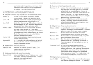 34 35
D. Ocuparse del Espíritu produce vida y paz:
Romanos 8:5–7	 Los que viven conforme a la carne, de las cosas que
son de la carne se ocupan; mas los que conforme
al Espíritu, de las cosas del Espíritu. 6
Porque la
intención de la carne es muerte; mas la intención del
Espíritu, vida y paz: 7
por cuanto la intención de la
carne es enemistad contra Dios; porque no se sujeta
a la ley de Dios, ni tampoco puede.
Gálatas 5:16,17	 Anden por el Espíritu, y no cumplirán el deseo de
la carne. 17
Porque el deseo de la carne es contra
el Espíritu, y el del Espíritu es contra la carne, pues
estos se oponen el uno al otro.
E. El Espíritu hace aflorar virtudes en nosotros:
Gálatas 5:22,23	 Lo que el Espíritu produce es amor, alegría, paz,
paciencia, amabilidad, bondad, fidelidad, 23
humildad
y dominio propio. Contra tales cosas no hay ley.
Romanos 5:5	 El amor de Dios está derramado en nuestros
corazones por el Espíritu Santo que nos es dado.
Romanos 14:17	 El reino de Dios no es comida ni bebida, sino justicia
y paz y gozo por el Espíritu Santo.
Romanos 15:13	 Que Dios, quien nos da seguridad, los llene de
alegría. Que les dé la paz que trae el confiar en Él.
Y que, por el poder del Espíritu Santo, los llene de
esperanza.
1 Corintios 12:4–7	 [El Espíritu nos da una variedad de dones
espirituales.] Hay diversidad de dones, pero el
Espíritu es el mismo. 5
Hay diversidad de ministerios,
pero el Señor es el mismo. 6
Y hay diversidad de
operaciones, pero es el mismo Dios el que hace
todas las cosas en todos. 7
 Pero a cada uno se le da
la manifestación del Espíritu para el bien común.
F. El Espíritu Santo nos consuela:
Juan 14:16,26	 Yo rogaré al Padre, y Él les dará otro Consolador para
que esté con ustedes para siempre; 26
El Consolador,
que también sobre los gentiles se derramase el don
del Espíritu Santo. 46
Porque los oían que hablaban
en lenguas, y que magnificaban a Dios.
3. Propósito del bautismo del Espíritu Santo
A. El Espíritu Santo nos unge de poder para dar testimonio de Jesús:
Hechos 1:8	 Cuando el Espíritu Santo venga sobre ustedes,
recibirán poder y saldrán a dar testimonio de Mí.
Lucas 4:18	 El Espíritu de Dios está sobre Mí, porque me eligió
para dar buenas noticias. (V. también Isaías 61:1,2.)
Juan 15:26	 [Jesús dijo:] Cuando venga el Consolador, a quien Yo
enviaré del Padre, es decir, el Espíritu de verdad que
procede del Padre, Él dará testimonio de Mí.
Hechos 4:29,31	 «Señor, mira cómo nos han amenazado. Ayúdanos
a no tener miedo de hablar de Ti ante nadie».
31
 Cuando terminaron de orar, el lugar donde estaban
reunidos tembló, y todos quedaron llenos del Espíritu
Santo. A partir de ese momento, todos hablaban
acerca de Jesús sin ningún temor.
Hechos 5:32	 Nosotros somos testigos Suyos de estas cosas, y
también el Espíritu Santo.
Miqueas 3:8	 Yo […] estoy lleno de poder, del Espíritu del Señor, y
de juicio y de valor, para dar a conocer a Jacob su
rebelión, y a Israel su pecado.
B. Nos transforma en nuevas personas:
1 Samuel 10:6	 El Espíritu del Señor se apoderará de ti, […] y te
transformarás en otro hombre.
	 (V. también 2 Corintios 5:17.)
C. Nos da una relación más estrecha con Jesús:
Efesios 5:18,19	 Llénense del Espíritu Santo. 19
Háblense unos a otros
con salmos, himnos y cantos espirituales, y canten y
alaben de todo corazón al Señor.
	 (V. también Juan 14:16–18.)
el espíritu santoel espíritu santo
 