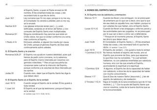 36 37
4. Dones del Espíritu Santo
A. El Espíritu nos da sabiduría y orientación:
Marcos 13:11	 Cuando los lleven y los entreguen, no se preocupen
de antemano por lo que van a decir, sino que lo que
les sea dado en aquella hora, eso hablen; porque no
son ustedes los que hablan, sino el Espíritu Santo.
Lucas 12:11,12	 Cuando los lleven a las sinagogas o ante los jueces y
las autoridades para ser juzgados, no se preocupen
por lo que van a decir o cómo van a defenderse.
12
 Porque en el momento preciso, el Espíritu Santo
les dirá lo que deben decir.
Juan 14:26	 El Consolador, el Espíritu Santo, […] Él les enseñará
todas las cosas, y les recordará todo lo que les he
dicho. (V. también 1 Juan 2:27.)
Juan 16:13	 El Espíritu de verdad […] los guiará a toda la verdad.
1 Corintios 2:12,13	 No hemos recibido el espíritu del mundo, sino el
Espíritu que proviene de Dios, para que sepamos
lo que Dios nos ha concedido, 13
lo cual también
hablamos, no con palabras enseñadas por sabiduría
humana, sino con las que enseña el Espíritu,
acomodando lo espiritual a lo espiritual.
1 Corintios 12:8	 A algunos, el Espíritu les da la capacidad de hablar
con sabiduría, a otros les da la capacidad de hablar
con mucho conocimiento.
Efesios 1:17	 Que el Dios de nuestro Señor Jesucristo […] les dé
espíritu de sabiduría y de revelación.
2 Timoteo 1:13,14	 Sigue el modelo de la sana enseñanza que de mí has
recibido […]. 14
Con la ayuda del Espíritu Santo que
vive en nosotros, cuida de la buena doctrina que se
te ha encomendado.
el Espíritu Santo, a quien el Padre enviará en Mi
nombre, Él les enseñará todas las cosas, y les
recordará todo lo que les he dicho.
Juan 16:7	 Les conviene que Yo me vaya; porque si no me voy,
el Consolador no vendrá a ustedes; pero si me voy,
se lo enviaré.
Hechos 9:31	 Las iglesias entonces tenían paz […], y eran
edificadas, andando en el temor del Señor; y con
consuelo del Espíritu Santo eran multiplicadas.
Romanos 8:1	 Ninguna condenación hay para los que están en
Cristo Jesús, los que no andan conforme a la carne,
mas conforme al Espíritu.
1 Pedro 4:14	 Dichosos ustedes, si alguien los insulta por causa
de Cristo, porque el glorioso Espíritu de Dios está
continuamente sobre ustedes.
G. El Espíritu Santo y la oración:
Romanos 8:26,27	 El Espíritu nos ayuda en nuestra debilidad, pues qué
hemos de pedir como conviene, no lo sabemos,
pero el Espíritu mismo intercede por nosotros con
gemidos indecibles. 27
Pero el que escudriña los
corazones sabe cuál es la intención del Espíritu,
porque conforme a la voluntad de Dios intercede por
los santos.
Judas 20	 Cuando oren, dejen que el Espíritu Santo les diga lo
que deben decir.
H. El Espíritu Santo es el Espíritu de la verdad:
Juan 16:13	 Cuando venga el Espíritu de la verdad, Él los guiará a
toda verdad.
1 Juan 5:6	 El Espíritu es el que da testimonio: porque el Espíritu
es la verdad.
	 (V. también Juan 14:17; 15:26; 16:13.)
el espíritu santoel espíritu santo
 