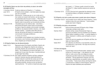 38 39
las cosas […]. 16
 Porque ¿quién conoció la mente
del Señor? […] Mas nosotros tenemos la mente de
Cristo.
1 Corintios 12:10	 A unos, Dios les da la capacidad de distinguir entre
los espíritus falsos y el Espíritu verdadero. (V. también
1 Juan 4:1–6.)
D. El Espíritu nos da fe, poder para sanar y poder para obrar milagros:
1 Corintios 12:9,10	 Unos reciben fe por medio del mismo Espíritu, y otros
reciben el don de curar enfermos. 10
Unos reciben
poder para hacer milagros.
E. El Espíritu nos guía y nos previene:
Hechos 8:29	 [Instrucciones precisas:] El Espíritu dijo a Felipe:
«Acércate y júntate a ese carro».
Hechos 16:6,7	 [Impide ciertas cosas:] Atravesando Frigia y la
provincia de Galacia, les fue prohibido por el Espíritu
Santo hablar la palabra en Asia; 7
y cuando llegaron a
Misia, intentaron ir a Bitinia, pero el Espíritu no se lo
permitió.
Romanos 8:14	 Todos los que son guiados por el Espíritu de Dios, los
tales son hijos de Dios.
Isaías 30:21	 Si te desvías a la derecha o a la izquierda, oirás una
voz detrás de ti, que te dirá: «Por aquí es el camino,
vayan por aquí».
F. El don de lenguas:
Hechos 2:1–4	 Cuando llegó el día de Pentecostés, estaban todos
juntos en un mismo lugar, 2
y de repente vino del
cielo un ruido como el de una ráfaga de viento
impetuoso que llenó toda la casa donde estaban
sentados. 3
Se les aparecieron lenguas como de
fuego que, repartiéndose, se posaron sobre cada
uno de ellos. 4
 Todos fueron llenos del Espíritu Santo
y comenzaron a hablar en otras lenguas, según el
Espíritu les daba habilidad para expresarse.
B. El Espíritu Santo nos da el don de profecía, es decir, de recibir
mensajes de Dios:
1 Corintios 12:8,10	 A este es dada por el Espíritu […] 10
profecía.
Juan 16:13	 El Espíritu de la verdad […] les hará saber las cosas
que van a suceder.
1 Corintios 2:9,10	 Está escrito: «Cosas que ojo no vio ni oído oyó ni
han subido al corazón del hombre, son las que Dios
ha preparado para los que lo aman». 10
Pero Dios
nos las reveló a nosotros por el Espíritu, porque el
Espíritu todo lo escudriña, aun lo profundo de Dios.
Hechos 2:17,18	 «Sucederá que en los últimos días —dice Dios—,
derramaré Mi Espíritu sobre toda la humanidad;
los hijos e hijas de ustedes comunicarán mensajes
proféticos, los jóvenes tendrán visiones, y los viejos
tendrán sueños. 18
También sobre Mis siervos y
siervas derramaré Mi Espíritu en aquellos días, y
comunicarán mensajes proféticos».
(V. también Joel 2:28,29.)
2 Pedro 1:21	 Los profetas nunca hablaron por iniciativa humana;
al contrario, eran hombres que hablaban de parte de
Dios, dirigidos por el Espíritu Santo.
C. El Espíritu Santo nos da discernimiento:
Isaías 11:2,3	 Reposará sobre Él el Espíritu del Señor, Espíritu de
sabiduría y de inteligencia, Espíritu de consejo y
de poder, Espíritu de conocimiento y de temor del
Señor. 3
Él se deleitará en el temor del Señor, y no
juzgará por lo que vean Sus ojos, ni sentenciará por
lo que oigan Sus oídos.
1 Corintios 2:14–16	 [Por haber recibido el Espíritu de Dios, podemos
discernir diversos asuntos espiritualmente:] El
hombre natural no percibe las cosas que son del
Espíritu de Dios, porque para él son locura, y no
las puede entender, porque se han de discernir
espiritualmente. 15
En cambio el espiritual juzga todas
el espíritu santoel espíritu santo
 