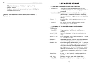45
	44
LA PALABRA DE DIOS
1. La Biblia se escribió por inspiración divina
2 Timoteo 3:16	 Toda Escritura es inspirada por Dios y útil para
enseñar, para reprender, para corregir, para instruir
en justicia.
1 Tesalonicenses 2:13	Cuando recibieron la palabra de Dios que oyeron
de nosotros, la aceptaron no como la palabra de
hombres, sino como lo que realmente es, la palabra
de Dios.
Hebreos 1:1	 Dios [habló] en otro tiempo a los padres por los
profetas.
2 Pedro 1:21	 Los santos hombres de Dios hablaron siendo
inspirados por el Espíritu Santo.
2. La Palabra de Dios es infalible y eternamente
verdadera
1 Reyes 8:56	 Ninguna palabra ha fallado de toda Su buena
promesa.
Salmo 119:89	 Señor, Tu palabra es eterna; ¡afirmada está en el
cielo!
Salmo 119:160	 En Tu palabra se resume la verdad; eternos y justos
son todos Tus decretos.
Isaías 40:8	 Se seca la hierba, se marchita la flor, pero la palabra
de nuestro Dios permanece para siempre.
Isaías 55:10,11	 Como descienden de los cielos la lluvia y la nieve, y
no vuelven allá sino que riegan la tierra, haciéndola
producir y germinar, dando semilla al sembrador y
pan al que come, 11
así será Mi palabra que sale de
Mi boca, no volverá a Mí vacía sin haber realizado
lo que deseo, y logrado el propósito para el cual la
envié.
Mateo 24:35	 El cielo y la tierra pasarán, mas Mis palabras no
pasarán.
Juan 10:35	 Lo que la Escritura dice, no se puede negar.
1 Pedro 1:25	 La palabra del Señor permanece para siempre.
■■ El Espíritu otorga poder a Pablo para cegar a un brujo
	 (Hechos 13:9–11)
■■ Discípulos que padecían persecución se llenaron del Espíritu
Santo (Hechos 13:50–52)
Capítulos clave acerca del Espíritu Santo: Juan 14, Hechos 2,
Romanos 8.
el espíritu santo
 