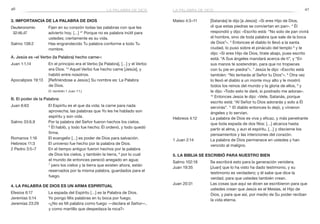 46 47
Mateo 4:3–11	 [Satanás] le dijo [a Jesús]: «Si eres Hijo de Dios,
di que estas piedras se conviertan en pan». 4
Él
respondió y dijo: «Escrito está: “No solo de pan vivirá
el hombre, sino de toda palabra que sale de la boca
de Dios”». 5
Entonces el diablo lo llevó a la santa
ciudad, lo puso sobre el pináculo del templo 6
y le
dijo: «Si eres Hijo de Dios, tírate abajo, pues escrito
está: “A Sus ángeles mandará acerca de ti”, y “En
sus manos te sostendrán, para que no tropieces
con tu pie en piedra”». 7
Jesús le dijo: «Escrito está
también: “No tentarás al Señor tu Dios”». 8
Otra vez
lo llevó el diablo a un monte muy alto y le mostró
todos los reinos del mundo y la gloria de ellos, 9
y
le dijo: «Todo esto te daré, si postrado me adoras».
10
Entonces Jesús le dijo: «Vete, Satanás, porque
escrito está: “Al Señor tu Dios adorarás y solo a Él
servirás”. 11
El diablo entonces lo dejó, y vinieron
ángeles y lo servían.
Hebreos 4:12	 La palabra de Dios es viva y eficaz, y más penetrante
que toda espada de dos filos: […] alcanza hasta
partir el alma, y aun el espíritu, […] y discierne los
pensamientos y las intenciones del corazón.
1 Juan 2:14	 La palabra de Dios permanece en ustedes y han
vencido al maligno.
5. La Biblia se escribió para nuestro bien
Salmo 102:18	 Se escribirá esto para la generación venidera.
Juan 19:35	 [Juan] que lo ha visto ha dado testimonio, y su
testimonio es verdadero; y él sabe que dice la
verdad, para que ustedes también crean.
Juan 20:31	 Las cosas que aquí se dicen se escribieron para que
ustedes crean que Jesús es el Mesías, el Hijo de
Dios, y para que así, por medio de Su poder reciban
la vida eterna.
3. Importancia de la Palabra de Dios
Deuteronomio	 Fijen en su corazón todas las palabras con que les
32:46,47 	 advierto hoy. […] 47
Porque no es palabra inútil para
ustedes; ciertamente es su vida.
Salmo 138:2	 Has engrandecido Tu palabra conforme a todo Tu
nombre.
A. Jesús es «el Verbo (la Palabra) hecho carne»:
Juan 1:1,14	 En el principio era el Verbo [la Palabra], […] y el Verbo
era Dios. 14
Aquel Verbo fue hecho carne [Jesús], y
habitó entre nosotros.
Apocalipsis 19:13	 [Refiriéndose a Jesús:] Su nombre es: La Palabra
de Dios.
	 (V. también 1 Juan 1:1.)
B. El poder de la Palabra:
Juan 6:63	 El Espíritu es el que da vida; la carne para nada
aprovecha; las palabras que Yo les he hablado son
espíritu y son vida.
Salmo 33:6,9	 Por la palabra del Señor fueron hechos los cielos.
9
 Él habló, y todo fue hecho; Él ordenó, y todo quedó
firme.
Romanos 1:16	 El evangelio […] es poder de Dios para salvación.
Hebreos 11:3	 El universo fue hecho por la palabra de Dios.
2 Pedro 3:5–7	 En el tiempo antiguo fueron hechos por la palabra
de Dios los cielos, y también la tierra, 6
por lo cual
el mundo de entonces pereció anegado en agua;
7
 pero los cielos y la tierra que existen ahora, están
reservados por la misma palabra, guardados para el
fuego.
4. La Palabra de Dios es un arma espiritual
Efesios 6:17	 La espada del Espíritu […] es la Palabra de Dios.
Jeremías 5:14	 Yo pongo Mis palabras en tu boca por fuego.
Jeremías 23:29	 «¿No es Mi palabra como fuego —declara el Señor—,
y como martillo que despedaza la roca?»
la palabra de diosla palabra de dios
 